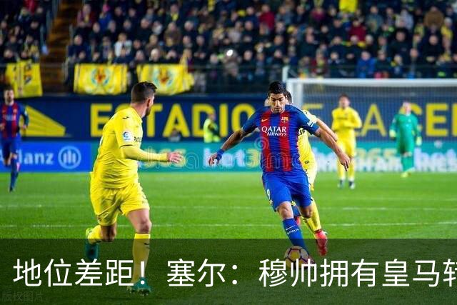 地位差距！塞尔：穆帅拥有皇马转会大权，阿隆索去年没有话语权