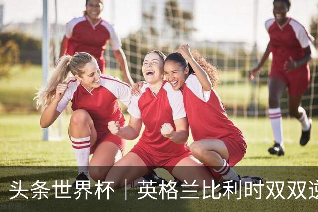 头条世界杯｜英格兰比利时双双逆转：落后不可怕，谁菜谁尴尬