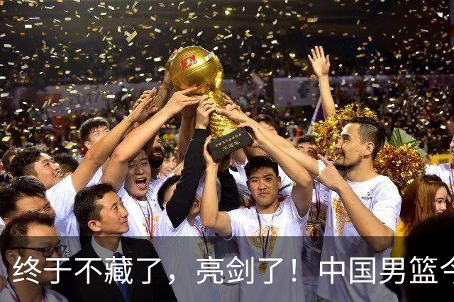 终于不藏了，亮剑了！中国男篮今日正式发力，真正实力今天彻底挡不住了